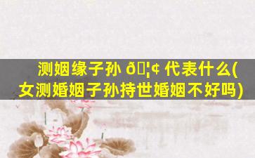 测姻缘子孙 🦢 代表什么(女测婚姻子孙持世婚姻不好吗)